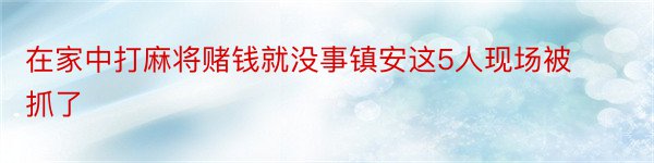 在家中打麻将赌钱就没事镇安这5人现场被抓了