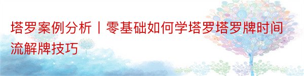 塔罗案例分析丨零基础如何学塔罗塔罗牌时间流解牌技巧