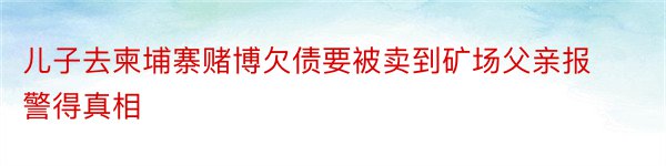 儿子去柬埔寨赌博欠债要被卖到矿场父亲报警得真相