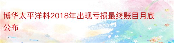 博华太平洋料2018年出现亏损最终账目月底公布