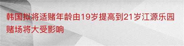 韩国拟将适赌年龄由19岁提高到21岁江源乐园赌场将大受影响