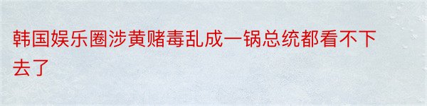 韩国娱乐圈涉黄赌毒乱成一锅总统都看不下去了