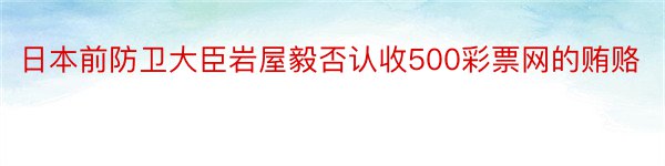 日本前防卫大臣岩屋毅否认收500彩票网的贿赂