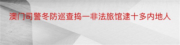 澳门司警冬防巡查捣一非法旅馆逮十多内地人