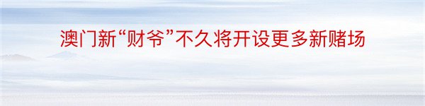 澳门新“财爷”不久将开设更多新赌场