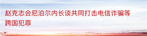 赵克志会尼泊尔内长谈共同打击电信诈骗等跨国犯罪