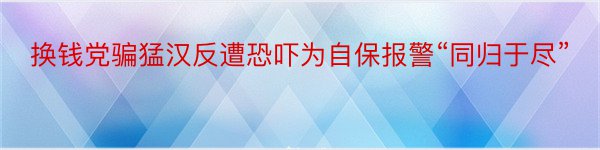 换钱党骗猛汉反遭恐吓为自保报警“同归于尽”