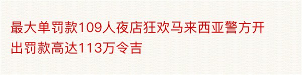 最大单罚款109人夜店狂欢马来西亚警方开出罚款高达113万令吉