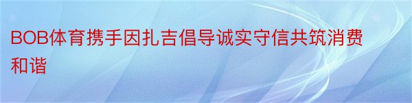 BOB体育携手因扎吉倡导诚实守信共筑消费和谐