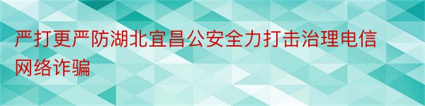 严打更严防湖北宜昌公安全力打击治理电信网络诈骗