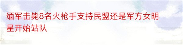 缅军击毙8名火枪手支持民盟还是军方女明星开始站队