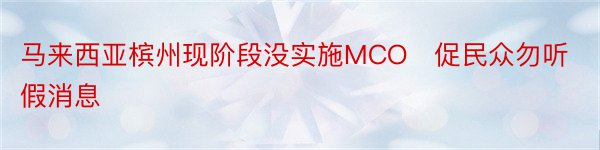 马来西亚槟州现阶段没实施MCO　促民众勿听假消息