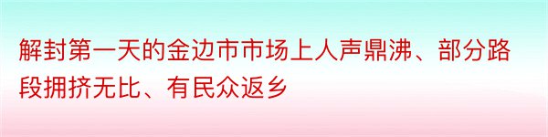 解封第一天的金边市市场上人声鼎沸、部分路段拥挤无比、有民众返乡