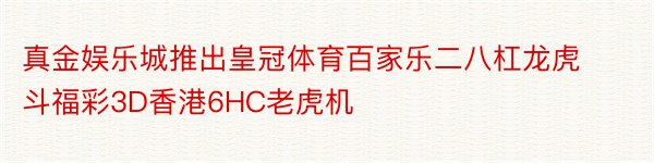 真金娱乐城推出皇冠体育百家乐二八杠龙虎斗福彩3D香港6HC老虎机