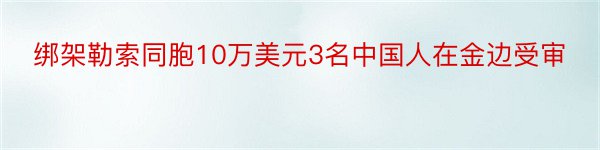 绑架勒索同胞10万美元3名中国人在金边受审