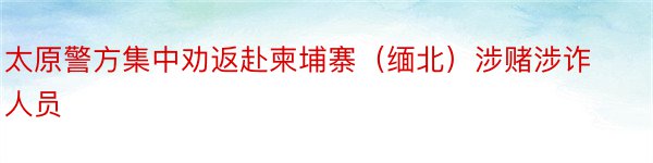 太原警方集中劝返赴柬埔寨（缅北）涉赌涉诈人员