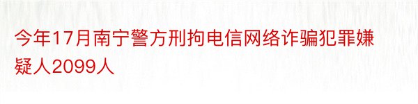 今年17月南宁警方刑拘电信网络诈骗犯罪嫌疑人2099人