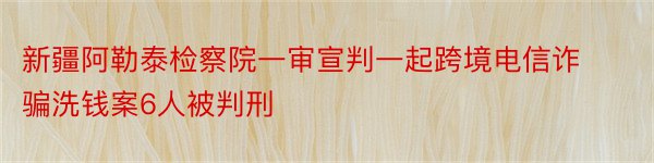 新疆阿勒泰检察院一审宣判一起跨境电信诈骗洗钱案6人被判刑