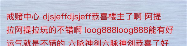 戒赌中心 djsjeffdjsjeff恭喜楼主了啊 阿提拉阿提拉玩的不错啊 loog888loog888能有好运气就是不错的 六脉神剑六脉神剑恭喜了好运气 青春无敌青春无敌的确还不