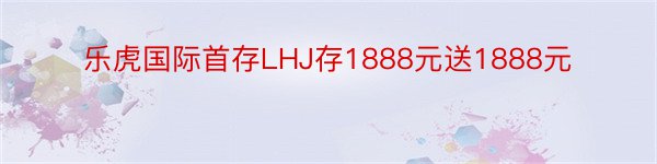 乐虎国际首存LHJ存1888元送1888元