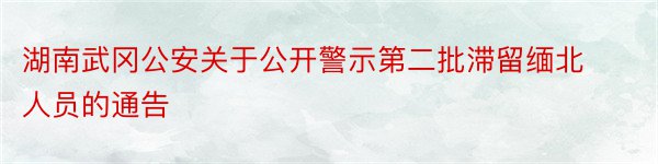 湖南武冈公安关于公开警示第二批滞留缅北人员的通告