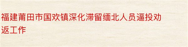 福建莆田市国欢镇深化滞留缅北人员逼投劝返工作