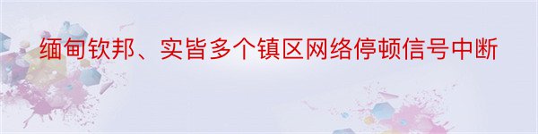 缅甸钦邦、实皆多个镇区网络停顿信号中断