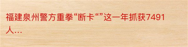 福建泉州警方重拳“断卡“”这一年抓获7491人…